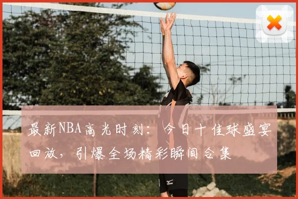 最新NBA高光时刻：今日十佳球盛宴回放，引爆全场精彩瞬间合集