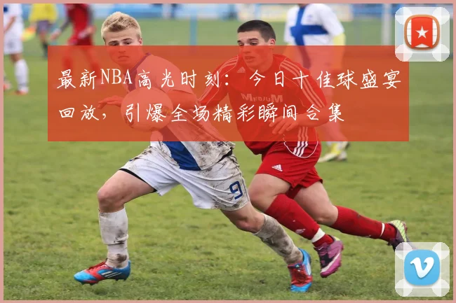 最新NBA高光时刻：今日十佳球盛宴回放，引爆全场精彩瞬间合集
