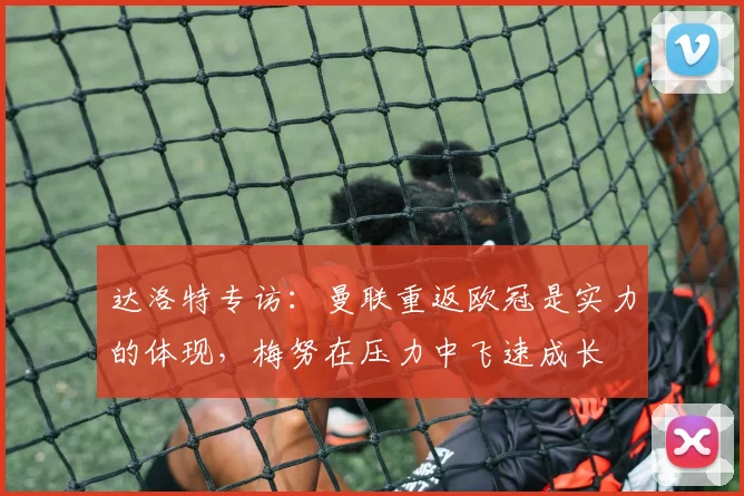 达洛特专访：曼联重返欧冠是实力的体现，梅努在压力中飞速成长