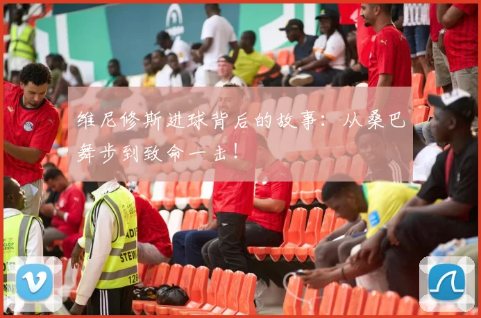 维尼修斯进球背后的故事:从桑巴舞步到致命一击!