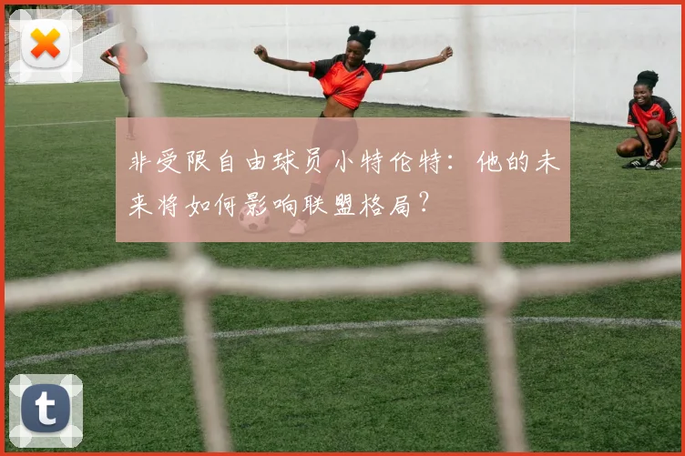 非受限自由球员小特伦特：他的未来将如何影响联盟格局？