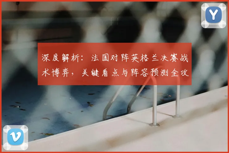 深度解析:法国对阵英格兰决赛战术博弈,关键看点与阵容预测全攻略